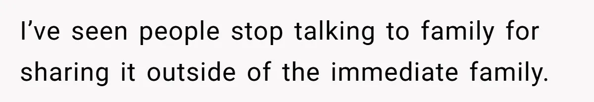 I’ve seen people stop talking to family for sharing it outside of the immediate family.