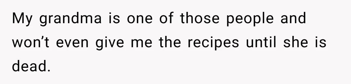 My grandma is one of those people and won’t even give me the recipes until she is dead.