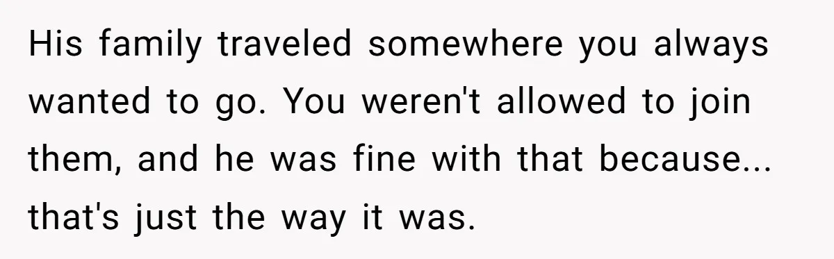 His family traveled somewhere you always wanted to go. You weren't allowed to join them, and he was fine with that because... that's just the way it was.