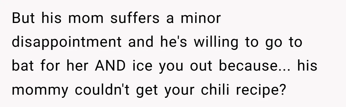 But his mom suffers a minor disappointment and he's willing to go to bat for her AND ice you out because... his mommy couldn't get your chili recipe?