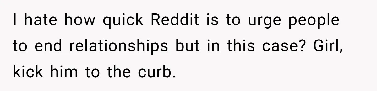 I hate how quick Reddit is to urge people to end relationships but in this case? Girl, kick him to the curb.