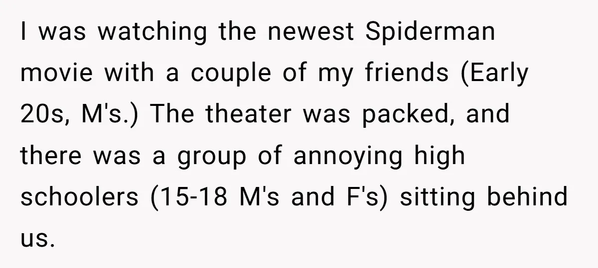 I was watching the newest Spiderman movie with a couple of my friends (Early 20s, M's.) The theater was packed, and there was a group of annoying high schoolers (15-18...