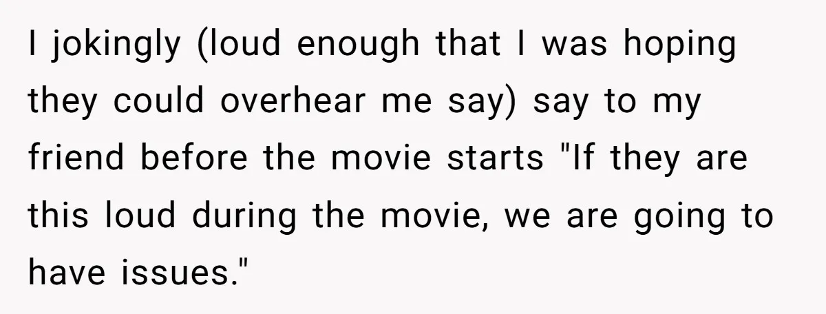 I jokingly (loud enough that I was hoping they could overhear me say) say to my friend before the movie starts "If they are this loud during the movie, we...