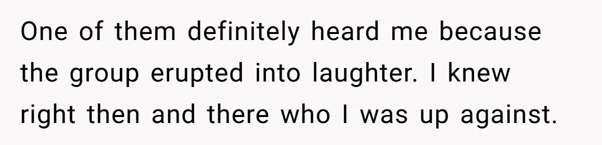 One of them definitely heard me because the group erupted into laughter. I knew right then and there who I was up against.