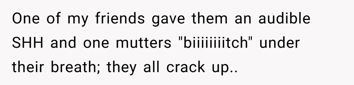 One of my friends gave them an audible SHH and one mutters "biiiiiiiitch" under their breath; they all crack up..