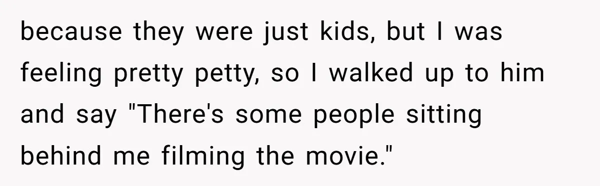 because they were just kids, but I was feeling pretty petty, so I walked up to him and say "There's some people sitting behind me filming the movie."