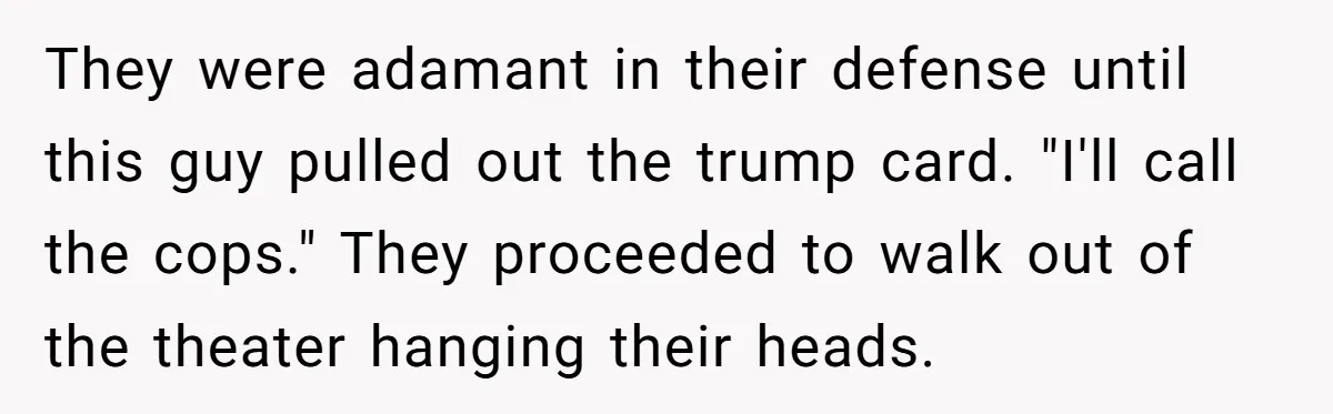 They were adamant in their defense until this guy pulled out the trump card. "I'll call the cops." They proceeded to walk out of the theater hanging their heads.