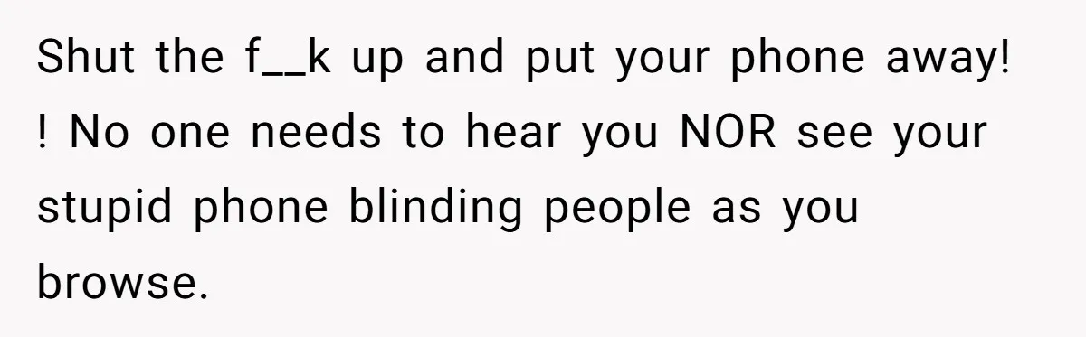 Shut the f__k up and put your phone away! ! No one needs to hear you NOR see your stupid phone blinding people as you browse.