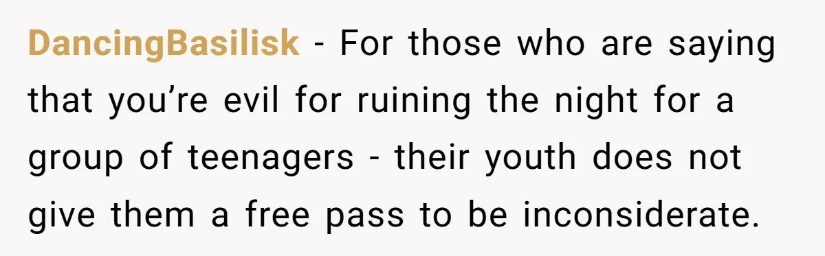 DancingBasilisk − For those who are saying that you’re evil for ruining the night for a group of teenagers - their youth does not give them a free pass to...