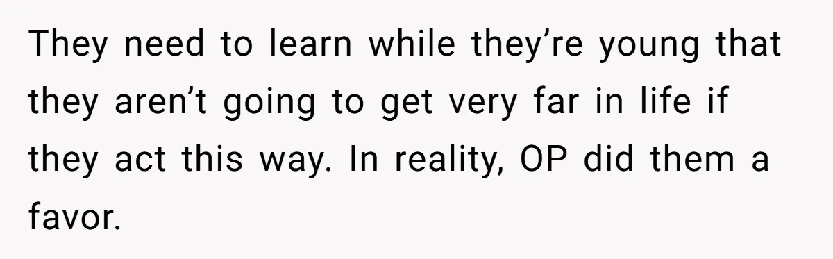 They need to learn while they’re young that they aren’t going to get very far in life if they act this way. In reality, OP did them a favor.