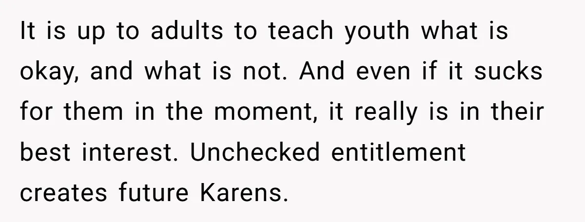It is up to adults to teach youth what is okay, and what is not. And even if it sucks for them in the moment, it really is in their...