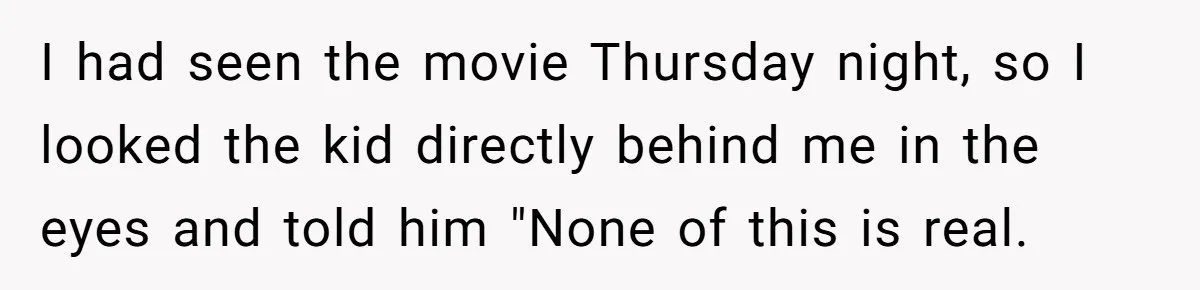 I had seen the movie Thursday night, so I looked the kid directly behind me in the eyes and told him "None of this is real.