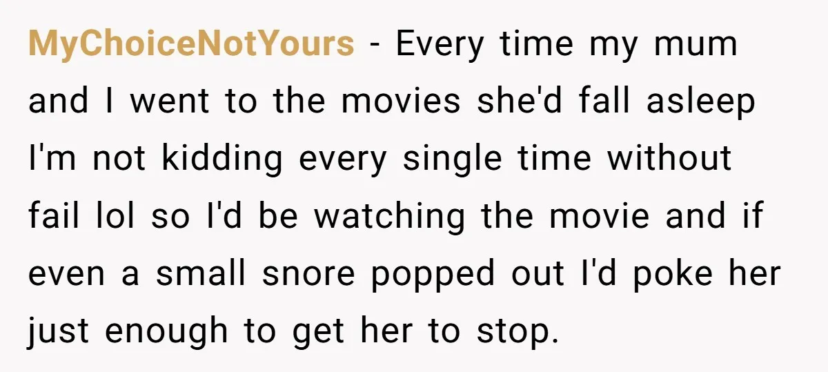 MyChoiceNotYours − Every time my mum and I went to the movies she'd fall asleep I'm not kidding every single time without fail lol so I'd be watching the movie...