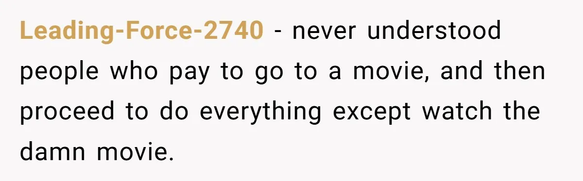 Leading-Force-2740 − never understood people who pay to go to a movie, and then proceed to do everything except watch the damn movie.