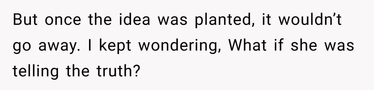 But once the idea was planted, it wouldn’t go away. I kept wondering, What if she was telling the truth?