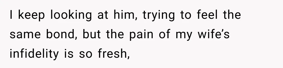 I keep looking at him, trying to feel the same bond, but the pain of my wife’s infidelity is so fresh,