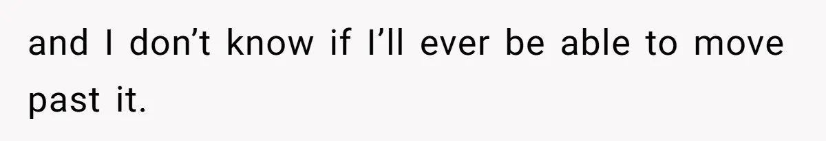 and I don’t know if I’ll ever be able to move past it.