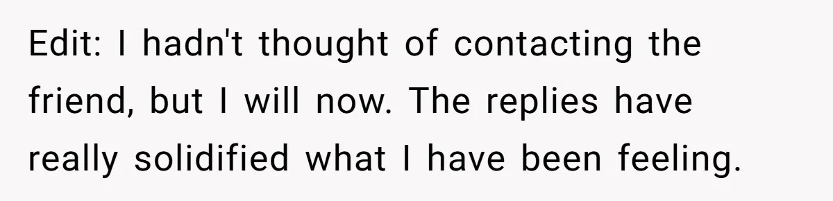 Edit: I hadn't thought of contacting the friend, but I will now. The replies have really solidified what I have been feeling.