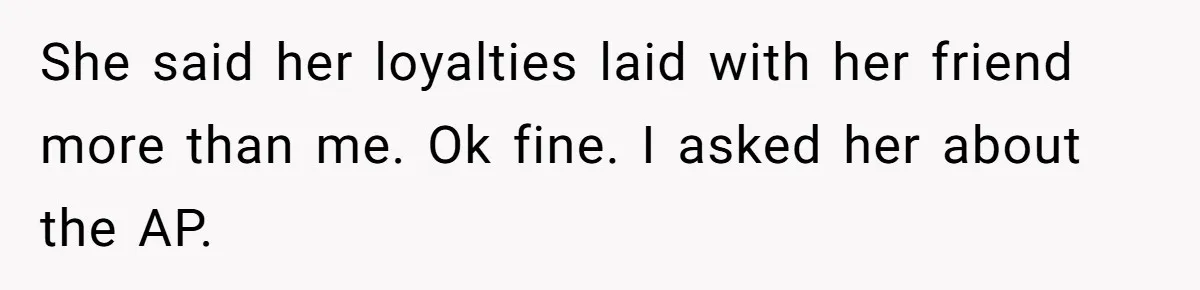 She said her loyalties laid with her friend more than me. Ok fine. I asked her about the AP.