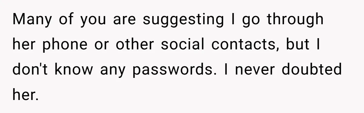 Many of you are suggesting I go through her phone or other social contacts, but I don't know any passwords. I never doubted her.
