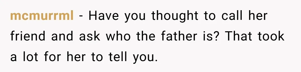 mcmurrml − Have you thought to call her friend and ask who the father is? That took a lot for her to tell you.