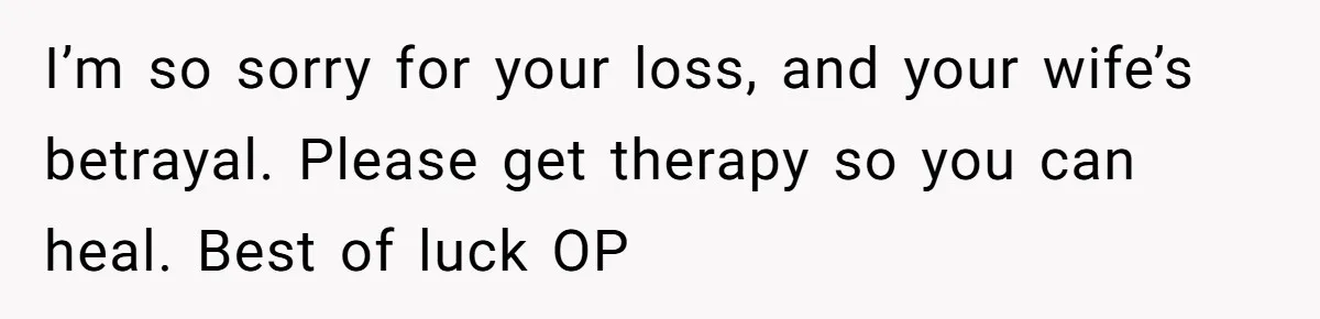I’m so sorry for your loss, and your wife’s betrayal. Please get therapy so you can heal. Best of luck OP