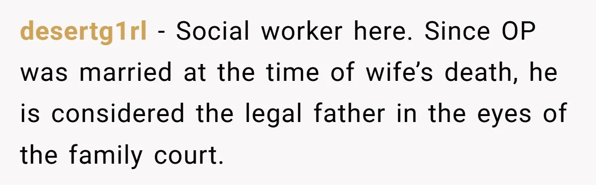 desertg1rl − Social worker here. Since OP was married at the time of wife’s death, he is considered the legal father in the eyes of the family court.