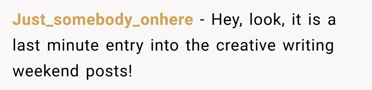 Just_somebody_onhere − Hey, look, it is a last minute entry into the creative writing weekend posts!
