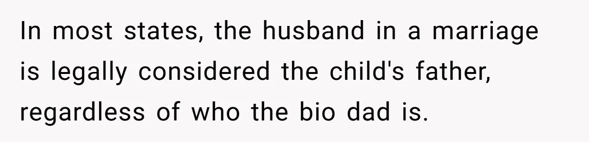 In most states, the husband in a marriage is legally considered the child's father, regardless of who the bio dad is.