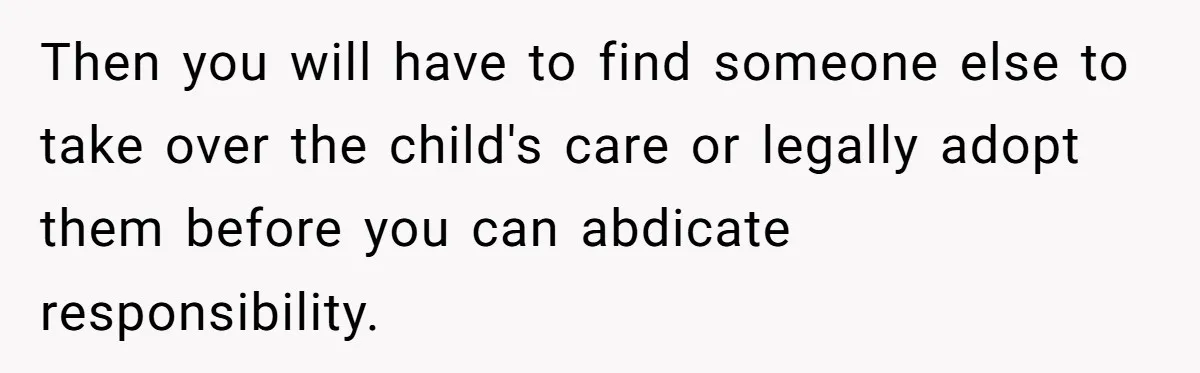 Then you will have to find someone else to take over the child's care or legally adopt them before you can abdicate responsibility.