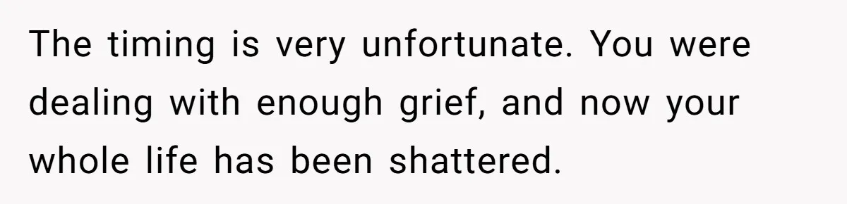 The timing is very unfortunate. You were dealing with enough grief, and now your whole life has been shattered.