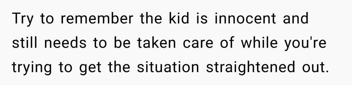 Try to remember the kid is innocent and still needs to be taken care of while you're trying to get the situation straightened out.