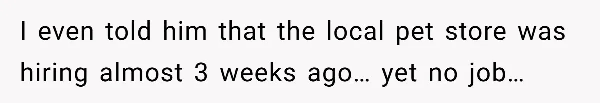 I even told him that the local pet store was hiring almost 3 weeks ago… yet no job…