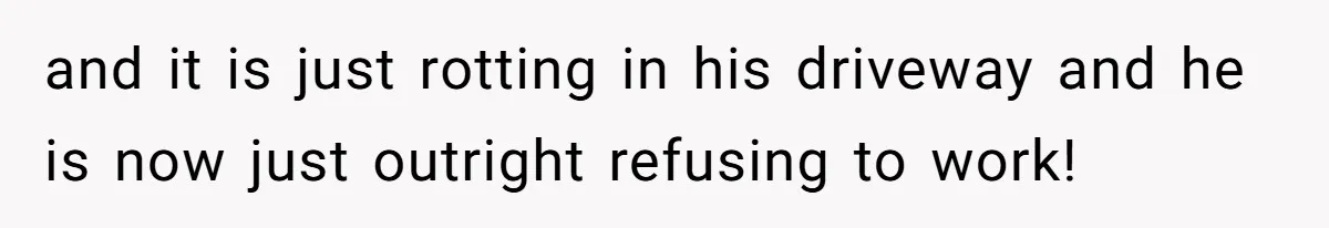 and it is just rotting in his driveway and he is now just outright refusing to work!