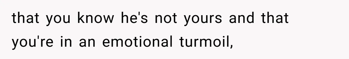 that you know he's not yours and that you're in an emotional turmoil,