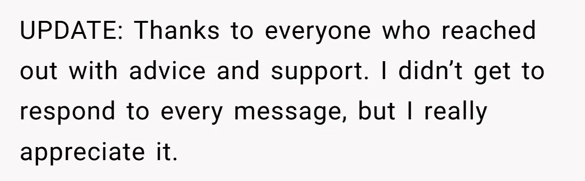UPDATE: Thanks to everyone who reached out with advice and support. I didn’t get to respond to every message, but I really appreciate it.