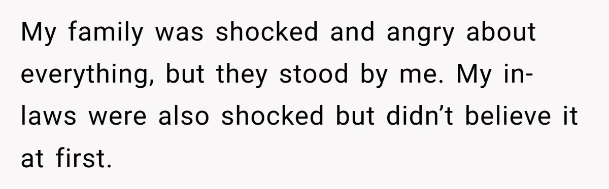 My family was shocked and angry about everything, but they stood by me. My in-laws were also shocked but didn’t believe it at first.