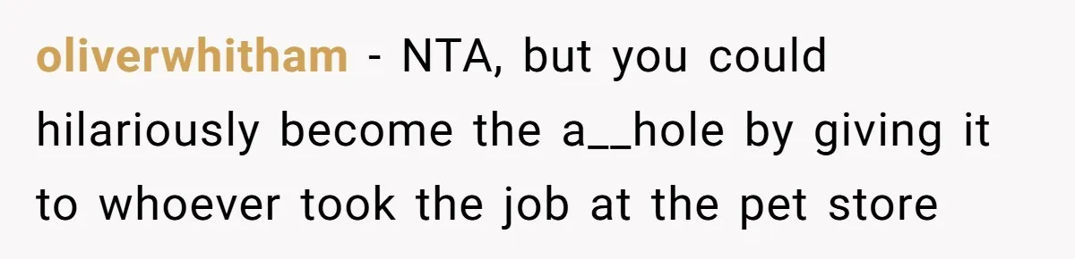 oliverwhitham − NTA, but you could hilariously become the a__hole by giving it to whoever took the job at the pet store