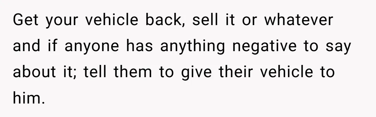 Get your vehicle back, sell it or whatever and if anyone has anything negative to say about it; tell them to give their vehicle to him.