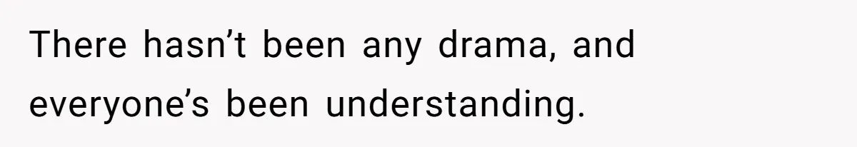 There hasn’t been any drama, and everyone’s been understanding.