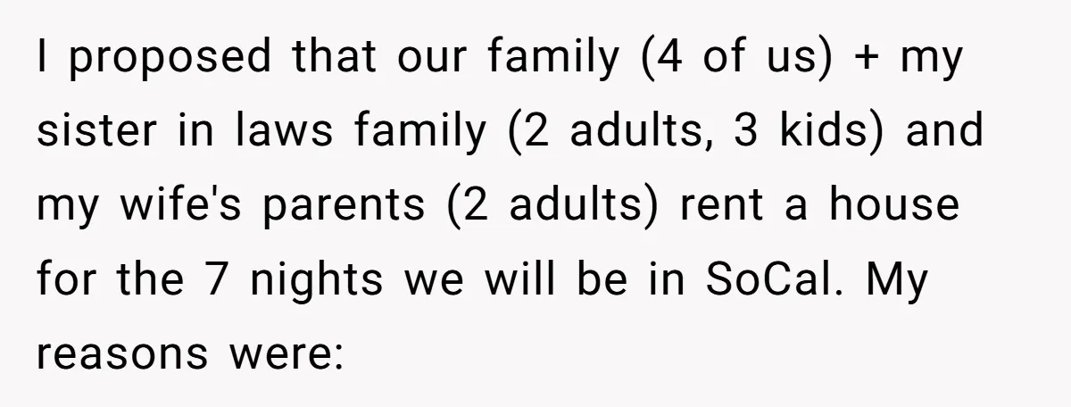 I proposed that our family (4 of us) + my sister in laws family (2 adults, 3 kids) and my wife's parents (2 adults) rent a house for the 7...