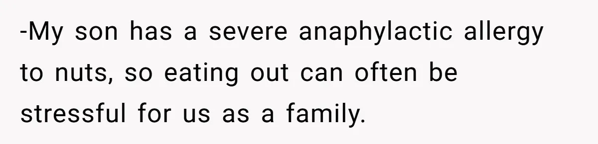 -My son has a severe anaphylactic allergy to nuts, so eating out can often be stressful for us as a family.