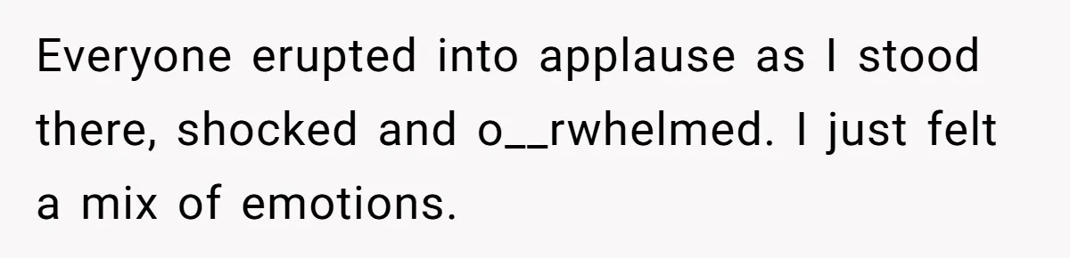 Everyone erupted into applause as I stood there, shocked and o__rwhelmed. I just felt a mix of emotions.