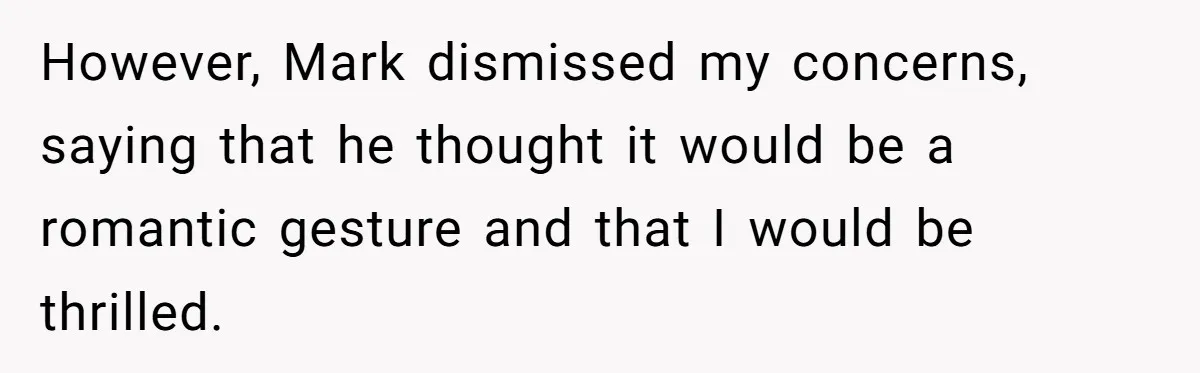However, Mark dismissed my concerns, saying that he thought it would be a romantic gesture and that I would be thrilled.
