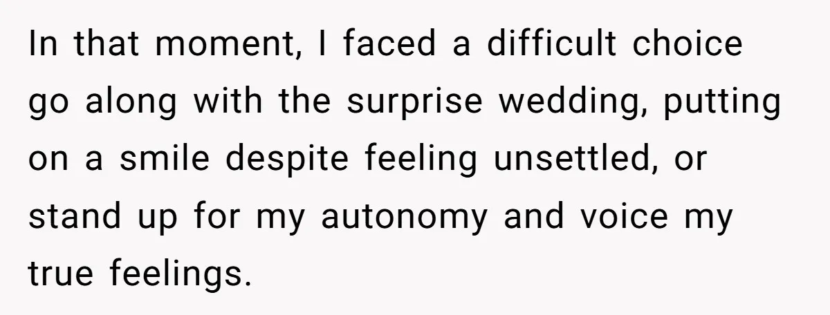 In that moment, I faced a difficult choice go along with the surprise wedding, putting on a smile despite feeling unsettled, or stand up for my autonomy and voice my...