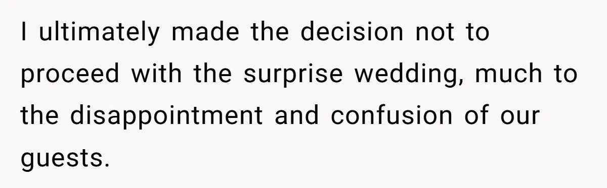 I ultimately made the decision not to proceed with the surprise wedding, much to the disappointment and confusion of our guests.