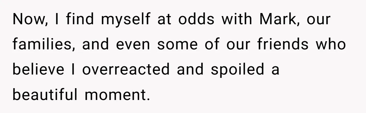 Now, I find myself at odds with Mark, our families, and even some of our friends who believe I overreacted and spoiled a beautiful moment.