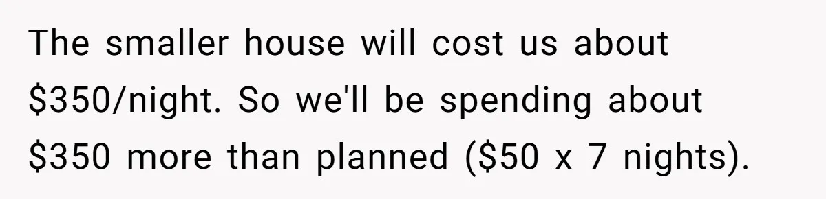 The smaller house will cost us about $350/night. So we'll be spending about $350 more than planned ($50 x 7 nights).