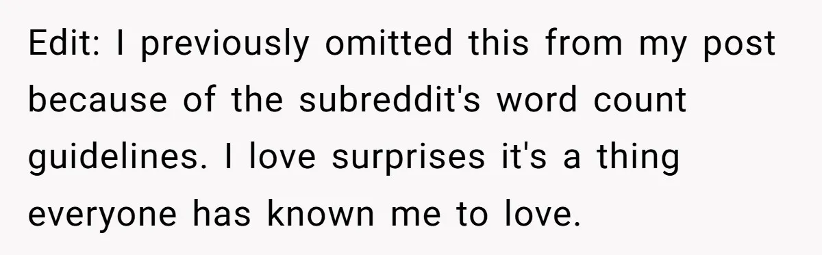 Edit: I previously omitted this from my post because of the subreddit's word count guidelines. I love surprises it's a thing everyone has known me to love.