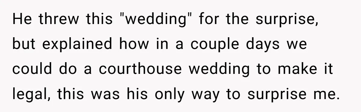 He threw this "wedding" for the surprise, but explained how in a couple days we could do a courthouse wedding to make it legal, this was his only way to...